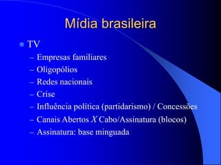 Mídia brasileira
 TV
– Empresas familiares
– Oligopólios
– Redes nacionais
– Crise
– Influência política (partidarismo) / Concessões
– Canais Abertos X Cabo/Assinatura (blocos)
– Assinatura: base minguada
 