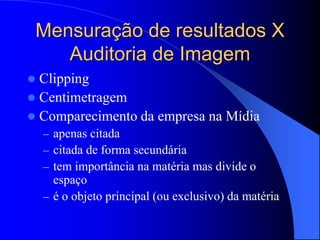 Mensuração de resultados X
Auditoria de Imagem
 Clipping
 Centimetragem
 Comparecimento da empresa na Mídia
– apenas citada
– citada de forma secundária
– tem importância na matéria mas divide o
espaço
– é o objeto principal (ou exclusivo) da matéria
 