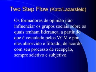 Two Step Flow (Katz/Lazarsfeld)
Os formadores de opinião irão
influenciar os grupos sociais sobre os
quais tenham liderança, a partir do
que é veiculado pelos VCM e por
eles absorvido e filtrado, de acordo
com seu processo de recepção,
sempre seletivo e subjetivo.
 