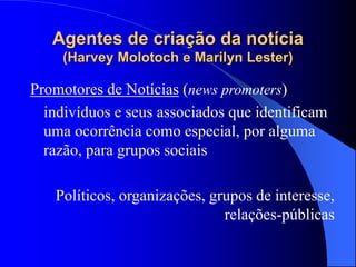 Agentes de criação da notícia
(Harvey Molotoch e Marilyn Lester)
Promotores de Notícias (news promoters)
indivíduos e seus associados que identificam
uma ocorrência como especial, por alguma
razão, para grupos sociais
Políticos, organizações, grupos de interesse,
relações-públicas
 