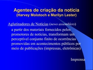Agentes de criação da notícia
(Harvey Molotoch e Marilyn Lester)
Aglutinadores de Notícias (news assemblers)
a partir dos materiais fornecidos pelos
promotores de notícias, transformam um
perceptível conjunto finito de ocorrências
promovidas em acontecimentos públicos por
meio de publicações (impressas, eletrônicas)
Imprensa
 