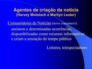 Agentes de criação da notícia
(Harvey Molotoch e Marilyn Lester)
Consumidores de Notícias (news consumers)
assistem a determinadas ocorrências,
disponibilizadas como recursos informativos
e criam a sensação do tempo público
Leitores, telespectadores
 