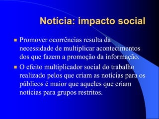 Notícia: impacto social
Promover ocorrências resulta da
necessidade de multiplicar acontecimentos
dos que fazem a promoção da informação.
O efeito multiplicador social do trabalho
realizado pelos que criam as notícias para os
públicos é maior que aqueles que criam
notícias para grupos restritos.
 