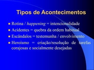 Rotina / happening = intencionalidade
Acidentes = quebra da ordem habitual
Escândalos = testemunha / envolvimento
Heroísmo = criação/resolução de tarefas
corajosas e socialmente desejadas
Tipos de Acontecimentos
 