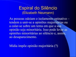 Espiral do Silêncio
(Elizabeth Neumann)
As pessoas odeiam o isolamento opinativo –
tendem a unir-se a opiniões majoritárias ou
a calar-se sobre um tema em que a sua
opinião seja minoritária. Isso pode levar as
opiniões minoritárias ao silêncio e, assim,
ao desaparecimento.
Mídia impõe opinião majoritária (?)
 