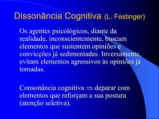 Dissonância Cognitiva (L. Festinger)
Os agentes psicológicos, diante da
realidade, inconscientemente, buscam
elementos que sustentem opiniões e
convicções já sedimentadas. Inversamente,
evitam elementos agressivos às opiniões já
tomadas.
Consonância cognitiva  deparar com
elementos que reforçam a sua postura
(atenção seletiva).
 