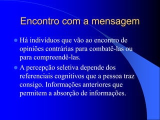 Encontro com a mensagem
 Há indivíduos que vão ao encontro de
opiniões contrárias para combatê-las ou
para compreendê-las.
 A percepção seletiva depende dos
referenciais cognitivos que a pessoa traz
consigo. Informações anteriores que
permitem a absorção de informações.
 
