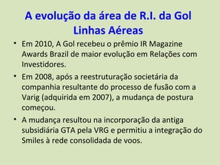A evolução da área de R.I. da Gol
            Linhas Aéreas
• Em 2010, A Gol recebeu o prêmio IR Magazine
  Awards Brazil de maior evolução em Relações com
  Investidores.
• Em 2008, após a reestruturação societária da
  companhia resultante do processo de fusão com a
  Varig (adquirida em 2007), a mudança de postura
  começou.
• A mudança resultou na incorporação da antiga
  subsidiária GTA pela VRG e permitiu a integração do
  Smiles à rede consolidada de voos.
 