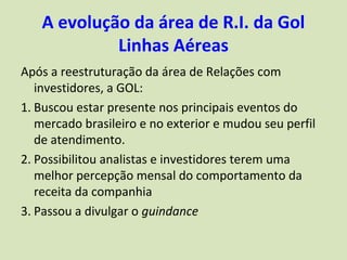 A evolução da área de R.I. da Gol
            Linhas Aéreas
Após a reestruturação da área de Relações com
   investidores, a GOL:
1. Buscou estar presente nos principais eventos do
   mercado brasileiro e no exterior e mudou seu perfil
   de atendimento.
2. Possibilitou analistas e investidores terem uma
   melhor percepção mensal do comportamento da
   receita da companhia
3. Passou a divulgar o guindance
 