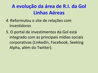 A evolução da área de R.I. da Gol
            Linhas Aéreas
4. Reformulou o site de relações com
  investidores
5. O portal de investimentos da Gol está
  integrado com as principais mídias sociais
  corporativas (Linkedin, Facebook, Seeking
  Alpha, além do Twitter).
 