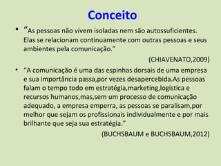 Conceito
• “As pessoas não vivem isoladas nem são autossuficientes.
  Elas se relacionam continuamente com outras pessoas e seus
  ambientes pela comunicação.”
                                           (CHIAVENATO,2009)
• “A comunicação é uma das espinhas dorsais de uma empresa
  e sua importância passa,por vezes desapercebida.As pessoas
  falam o tempo todo em estratégia,marketing,logística e
  recursos humanos,mas,sem um processo de comunicação
  adequado, a empresa emperra, as pessoas se paralisam,por
  melhor que sejam os profissionais individualmente e por mais
  brilhante que seja sua estratégia.”
                             (BUCHSBAUM e BUCHSBAUM,2012)
 