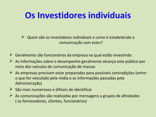 Os Investidores individuais

       Quem são os investidores individuais e como é estabelecida a
                         comunicação com estes?

 Geralmente são funcionários da empresa na qual estão investindo
 As informações sobre o desempenho geralmente alcança este público por
  meio dos veículos de comunicação de massas
 As empresas precisam estar preparadas para possíveis contradições (entre
  o que for veiculado pela mídia e as informações passadas pela
  Administração)
 São mais numerosos e difíceis de identificar
 As comunicações são realizadas por mensagens a grupos de afinidades
  ( os fornecedores, clientes, funcionários)
 