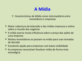 A Mídia
      Características da Mídia como intermediária entre
                     investidores e empresas

 Maior cobertura da televisão e das mídias impressa e online
  sobre o mundo dos negócios
 A mídia exerce muita influência sobre o preço das ações de
  uma empresa
 Muitos investidores se pautam na mídia para suas tomadas
  de decisão
 Excelente opção para empresas com baixa visibilidade
 As empresas necessitam focalizar mídia de forma mais
  estratégica
 