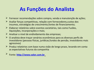 As Funções do Analista
 Fornecer recomendações sobre compra, venda e manutenção de ações;
 Avaliar forças competitivas, relação com fornecedores,custos dos
  insumos, estratégias de crescimento,fontes de financiamento;
 Elaborar relatórios sobre eventos societários, tais como Fusões,
  Aquisições, incorporações e mais;
 Analisar o nível de endividamento das empresas;
 O analista deve traçar cenários econômicos para os diversos perfis de
  investidores (pessoas físicas, jurídicas,fundos de pensão, investidores mais
  agressivos)
 Produz relatórios com base numa visão de longo prazo, levando em conta
  as expectativas futuras da companhia
 Fonte: http://www.valor.com.br
 