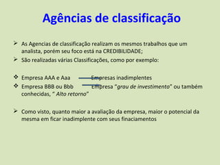 Agências de classificação
 As Agencias de classificação realizam os mesmos trabalhos que um
  analista, porém seu foco está na CREDIBILIDADE;
 São realizadas várias Classificações, como por exemplo:

 Empresa AAA e Aaa           Empresas inadimplentes
 Empresa BBB ou Bbb          Empresa “grau de investimento” ou também
  conhecidas, “ Alto retorno”

 Como visto, quanto maior a avaliação da empresa, maior o potencial da
  mesma em ficar inadimplente com seus finaciamentos
 