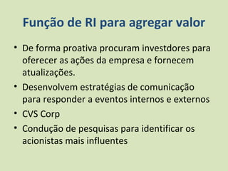Função de RI para agregar valor
• De forma proativa procuram investdores para
  oferecer as ações da empresa e fornecem
  atualizações.
• Desenvolvem estratégias de comunicação
  para responder a eventos internos e externos
• CVS Corp
• Condução de pesquisas para identificar os
  acionistas mais influentes
 