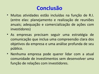 Conclusão
• Muitas atividades estão incluídas na função de R.I.
  (entre elas: planejamento e realização de reuniões
  anuais; adequação e comercialização de ações com
  investidores)
• As empresas precisam seguir uma estratégia de
  comunicação que inclua uma compreensão clara dos
  objetivos da empresa e uma análise profunda de seu
  público.
• Nenhuma empresa pode querer lidar com a atual
  comunidade de investimentos sem desenvolver uma
  função de relações com investidores.
 