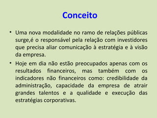 Conceito
• Uma nova modalidade no ramo de relações públicas
  surge,é o responsável pela relação com investidores
  que precisa aliar comunicação à estratégia e à visão
  da empresa.
• Hoje em dia não estão preocupados apenas com os
  resultados financeiros, mas também com os
  indicadores não financeiros como: credibilidade da
  administração, capacidade da empresa de atrair
  grandes talentos e a qualidade e execução das
  estratégias corporativas.
 