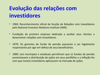 Evolução das relações com
investidores
• 1960: Reconhecimento oficial da função de Relações com Investidores
  pelo National Investors Relations Institute (NIRI).

• Fundação da primeira empresa dedicada a auxiliar seus clientes a
  desenvolver relações com investidores.

• 1970: Os gerentes de fundo de pensão passaram a ser legalmente
  responsáveis por agir em defesa de seus beneficiários.

• 1980: Leis municipais e estaduais permitiram que os fundos de pensão
  aumentassem a distribuição de ações em seus portfólios e a inflação fez
  com que muitos investidores aplicassem no mercado de ações.
 