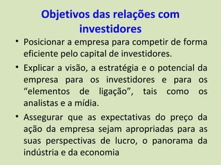 Objetivos das relações com
             investidores
• Posicionar a empresa para competir de forma
  eficiente pelo capital de investidores.
• Explicar a visão, a estratégia e o potencial da
  empresa para os investidores e para os
  “elementos de ligação”, tais como os
  analistas e a mídia.
• Assegurar que as expectativas do preço da
  ação da empresa sejam apropriadas para as
  suas perspectivas de lucro, o panorama da
  indústria e da economia
 