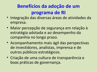 Benefícios da adoção de um
           programa de RI
• Integração das diversas áreas de atividades da
  empresa.
• Maior percepção de segurança em relação à
  estratégia adotada e ao desempenho da
  companhia no longo prazo.
• Acompanhamento mais ágil das perspectivas
  de investidores, analistas, imprensa e de
  outros públicos estratégicos.
• Criação de uma cultura de transparência e
  boas práticas de governança.
 