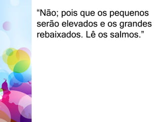 “Não; pois que os pequenos 
serão elevados e os grandes 
rebaixados. Lê os salmos.” 
 