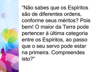 “Não sabes que os Espíritos 
são de diferentes ordens, 
conforme seus méritos? Pois 
bem! O maior da Terra pode 
pertencer à última categoria 
entre os Espíritos, ao passo 
que o seu servo pode estar 
na primeira. Compreendes 
isto?” 
 