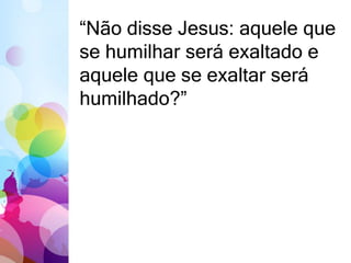 “Não disse Jesus: aquele que 
se humilhar será exaltado e 
aquele que se exaltar será 
humilhado?” 
 