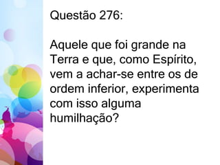 Questão 276: 
Aquele que foi grande na 
Terra e que, como Espírito, 
vem a achar-se entre os de 
ordem inferior, experimenta 
com isso alguma 
humilhação? 
 