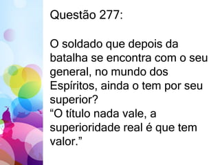 Questão 277: 
O soldado que depois da 
batalha se encontra com o seu 
general, no mundo dos 
Espíritos, ainda o tem por seu 
superior? 
“O título nada vale, a 
superioridade real é que tem 
valor.” 
 