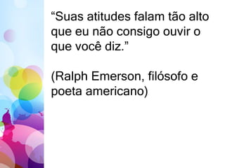 “Suas atitudes falam tão alto 
que eu não consigo ouvir o 
que você diz.” 
(Ralph Emerson, filósofo e 
poeta americano) 
 