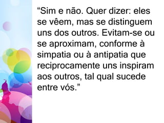 “Sim e não. Quer dizer: eles 
se vêem, mas se distinguem 
uns dos outros. Evitam-se ou 
se aproximam, conforme à 
simpatia ou à antipatia que 
reciprocamente uns inspiram 
aos outros, tal qual sucede 
entre vós.” 
 