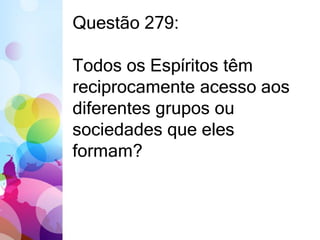 Questão 279: 
Todos os Espíritos têm 
reciprocamente acesso aos 
diferentes grupos ou 
sociedades que eles 
formam? 
 