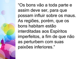 “Os bons vão a toda parte e 
assim deve ser, para que 
possam influir sobre os maus. 
As regiões, porém, que os 
bons habitam estão 
interditadas aos Espíritos 
imperfeitos, a fim de que não 
as perturbem com suas 
paixões inferiores.” 
 