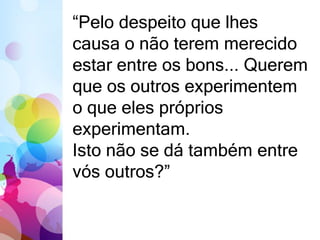 “Pelo despeito que lhes 
causa o não terem merecido 
estar entre os bons... Querem 
que os outros experimentem 
o que eles próprios 
experimentam. 
Isto não se dá também entre 
vós outros?” 
 