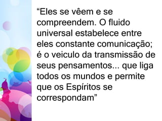 “Eles se vêem e se 
compreendem. O fluido 
universal estabelece entre 
eles constante comunicação; 
é o veiculo da transmissão de 
seus pensamentos... que liga 
todos os mundos e permite 
que os Espíritos se 
correspondam” 
 