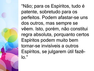 “Não; para os Espíritos, tudo é 
patente, sobretudo para os 
perfeitos. Podem afastar-se uns 
dos outros, mas sempre se 
vêem. Isto, porém, não constitui 
regra absoluta, porquanto certos 
Espíritos podem muito bem 
tornar-se invisíveis a outros 
Espíritos, se julgarem útil fazê-lo.” 
 