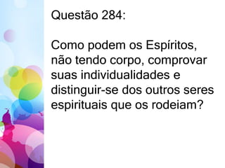 Questão 284: 
Como podem os Espíritos, 
não tendo corpo, comprovar 
suas individualidades e 
distinguir-se dos outros seres 
espirituais que os rodeiam? 
 