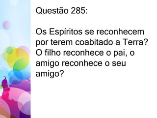 Questão 285: 
Os Espíritos se reconhecem 
por terem coabitado a Terra? 
O filho reconhece o pai, o 
amigo reconhece o seu 
amigo? 
 