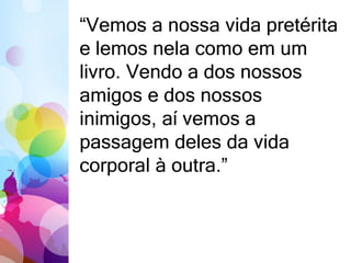 “Vemos a nossa vida pretérita 
e lemos nela como em um 
livro. Vendo a dos nossos 
amigos e dos nossos 
inimigos, aí vemos a 
passagem deles da vida 
corporal à outra.” 
 