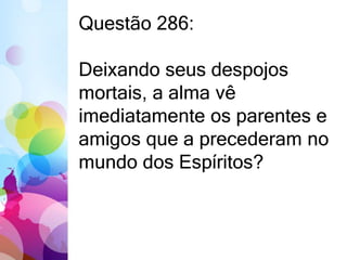 Questão 286: 
Deixando seus despojos 
mortais, a alma vê 
imediatamente os parentes e 
amigos que a precederam no 
mundo dos Espíritos? 
 