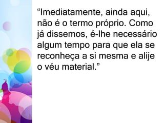 “Imediatamente, ainda aqui, 
não é o termo próprio. Como 
já dissemos, é-lhe necessário 
algum tempo para que ela se 
reconheça a si mesma e alije 
o véu material.” 
 