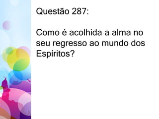Questão 287: 
Como é acolhida a alma no 
seu regresso ao mundo dos 
Espíritos? 
 