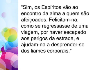 “Sim, os Espíritos vão ao 
encontro da alma a quem são 
afeiçoados. Felicitam-na, 
como se regressasse de uma 
viagem, por haver escapado 
aos perigos da estrada, e 
ajudam-na a desprender-se 
dos liames corporais.” 
 