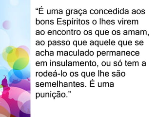 “É uma graça concedida aos 
bons Espíritos o lhes virem 
ao encontro os que os amam, 
ao passo que aquele que se 
acha maculado permanece 
em insulamento, ou só tem a 
rodeá-lo os que lhe são 
semelhantes. É uma 
punição.” 
 