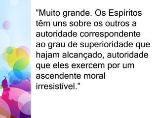 “Muito grande. Os Espíritos 
têm uns sobre os outros a 
autoridade correspondente 
ao grau de superioridade que 
hajam alcançado, autoridade 
que eles exercem por um 
ascendente moral 
irresistível.” 
 