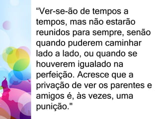 “Ver-se-ão de tempos a 
tempos, mas não estarão 
reunidos para sempre, senão 
quando puderem caminhar 
lado a lado, ou quando se 
houverem igualado na 
perfeição. Acresce que a 
privação de ver os parentes e 
amigos é, às vezes, uma 
punição." 
 