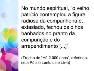 No mundo espiritual, “o velho 
patrício contemplou a figura 
radiosa da companheira e, 
extasiado, fechou os olhos 
banhados no pranto da 
compunção e do 
arrependimento [...]”. 
(Trecho de “Há 2.000 anos”, referindo-se 
a Públio Lentulus e Lívia) 
 