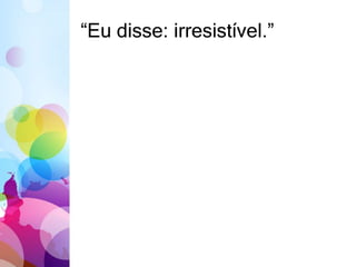 “Eu disse: irresistível.” 
 