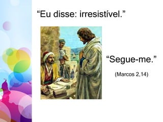 “Eu disse: irresistível.” 
“Segue-me.” 
(Marcos 2,14) 
 